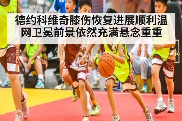 德约科维奇膝伤恢复进展顺利温网卫冕前景依然充满悬念重重