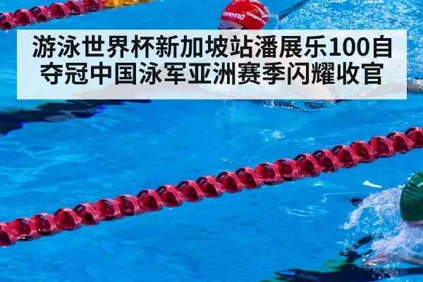 游泳世界杯新加坡站潘展乐100自夺冠中国泳军亚洲赛季闪耀收官